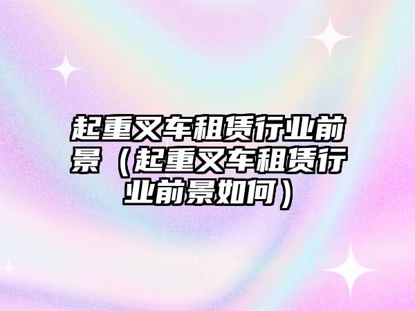 起重叉車(chē)租賃行業(yè)前景（起重叉車(chē)租賃行業(yè)前景如何）