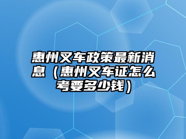 惠州叉車政策最新消息（惠州叉車證怎么考要多少錢）