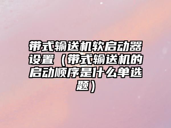 帶式輸送機軟啟動器設(shè)置（帶式輸送機的啟動順序是什么單選題）