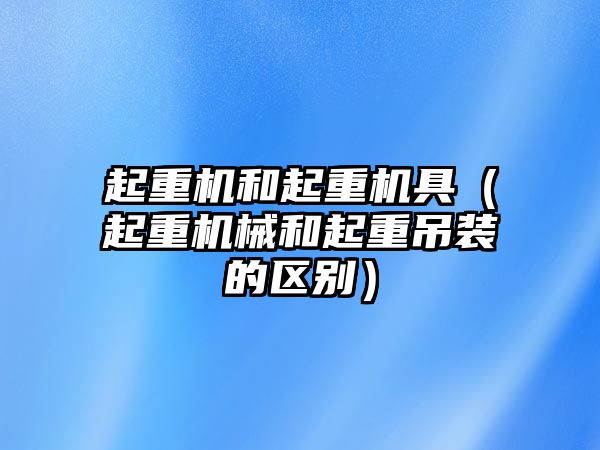 起重機(jī)和起重機(jī)具（起重機(jī)械和起重吊裝的區(qū)別）