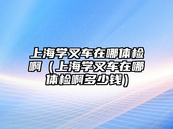 上海學(xué)叉車在哪體檢?。ㄉ虾W(xué)叉車在哪體檢啊多少錢）