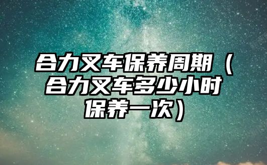 合力叉車保養(yǎng)周期（合力叉車多少小時(shí)保養(yǎng)一次）