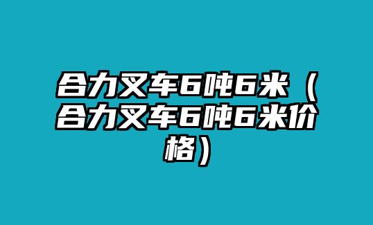 合力叉車6噸6米（合力叉車6噸6米價格）