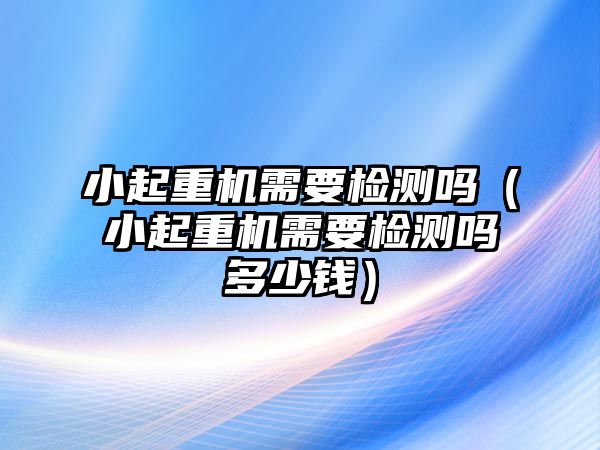 小起重機(jī)需要檢測(cè)嗎（小起重機(jī)需要檢測(cè)嗎多少錢(qián)）