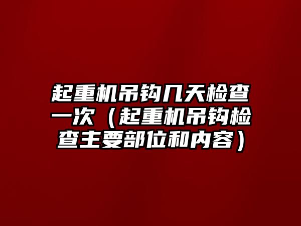 起重機(jī)吊鉤幾天檢查一次（起重機(jī)吊鉤檢查主要部位和內(nèi)容）