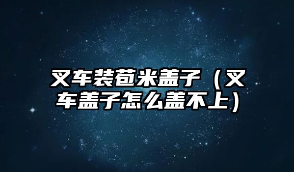 叉車裝苞米蓋子（叉車蓋子怎么蓋不上）