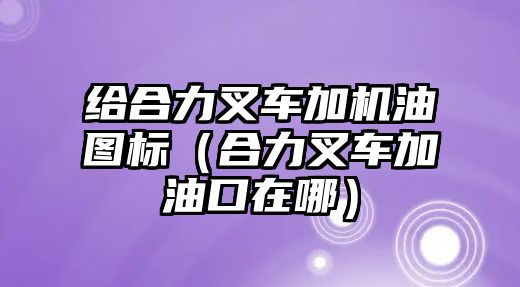 給合力叉車加機油圖標（合力叉車加油口在哪）