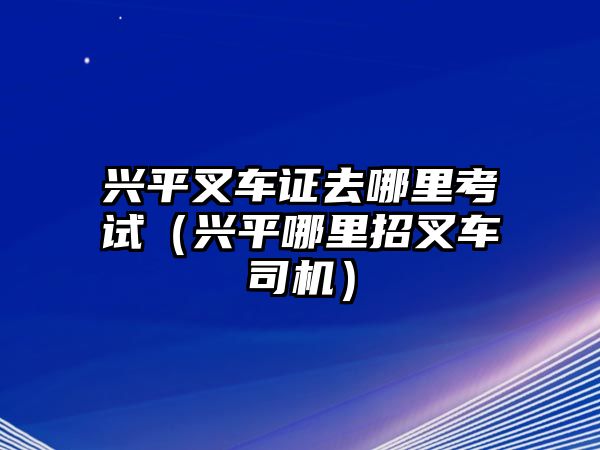 興平叉車(chē)證去哪里考試（興平哪里招叉車(chē)司機(jī)）