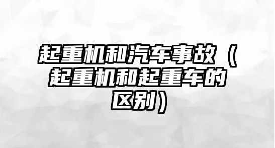 起重機和汽車事故（起重機和起重車的區(qū)別）