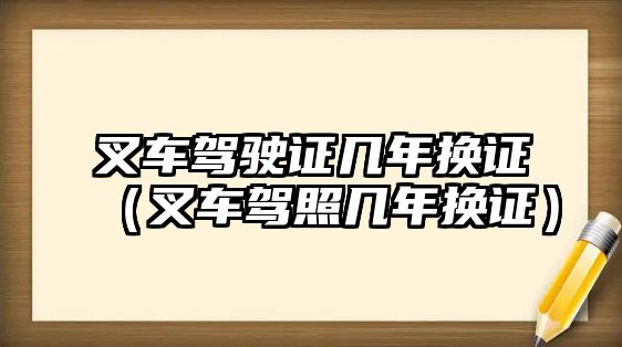 叉車駕駛證幾年換證（叉車駕照幾年換證）