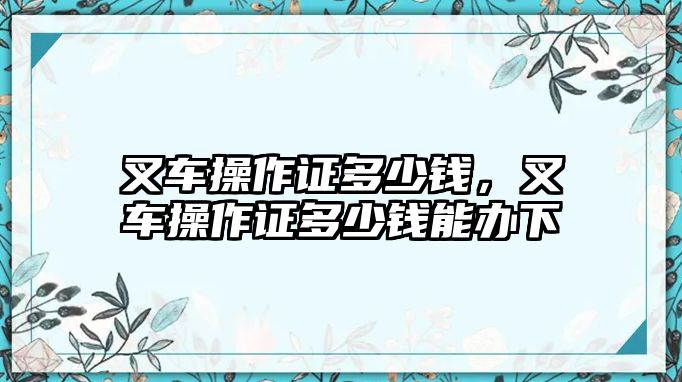 叉車操作證多少錢，叉車操作證多少錢能辦下