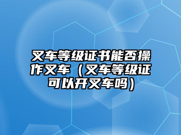 叉車等級證書能否操作叉車（叉車等級證可以開叉車嗎）