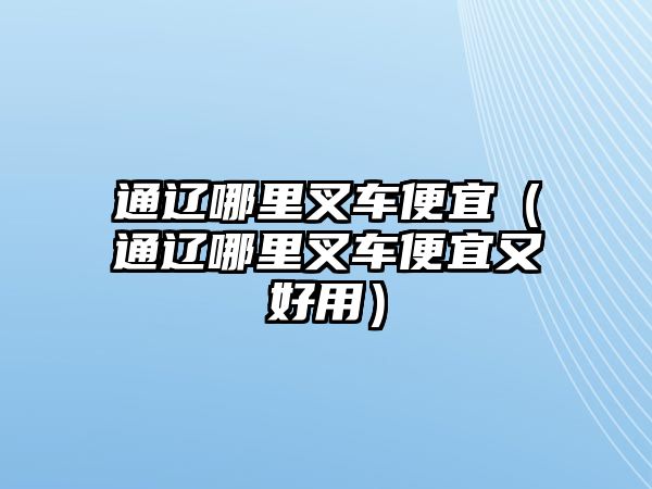 通遼哪里叉車便宜（通遼哪里叉車便宜又好用）