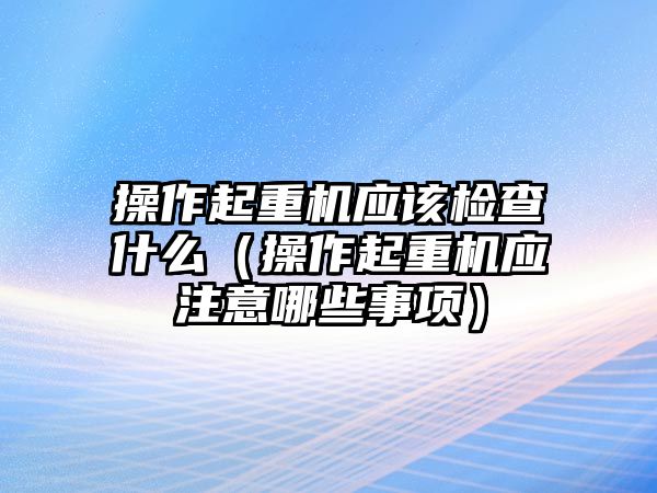 操作起重機(jī)應(yīng)該檢查什么（操作起重機(jī)應(yīng)注意哪些事項(xiàng)）