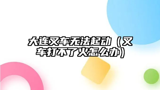 大連叉車無法起動(dòng)（叉車打不了火怎么辦）