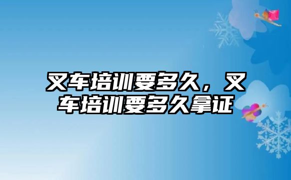 叉車培訓(xùn)要多久，叉車培訓(xùn)要多久拿證