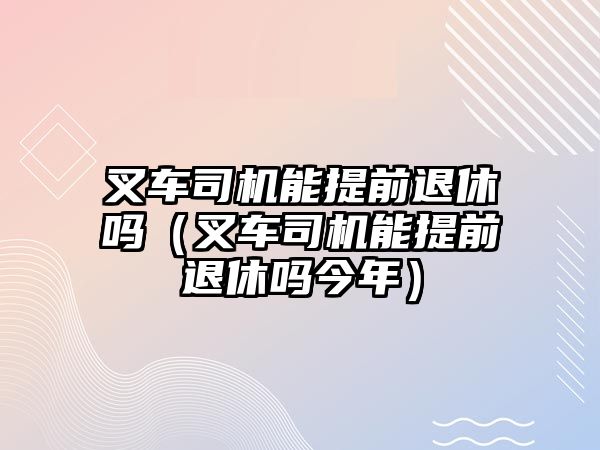 叉車司機能提前退休嗎（叉車司機能提前退休嗎今年）