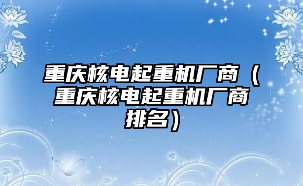 重慶核電起重機(jī)廠商（重慶核電起重機(jī)廠商排名）