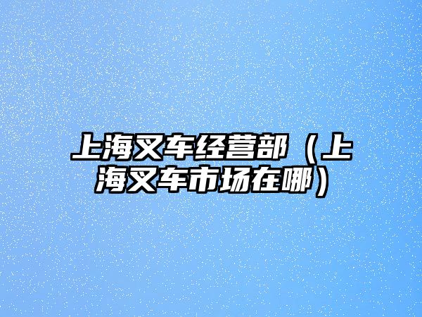 上海叉車經(jīng)營部（上海叉車市場在哪）