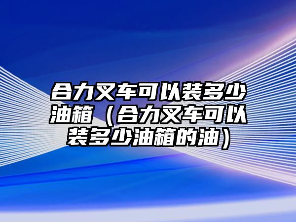 合力叉車可以裝多少油箱（合力叉車可以裝多少油箱的油）