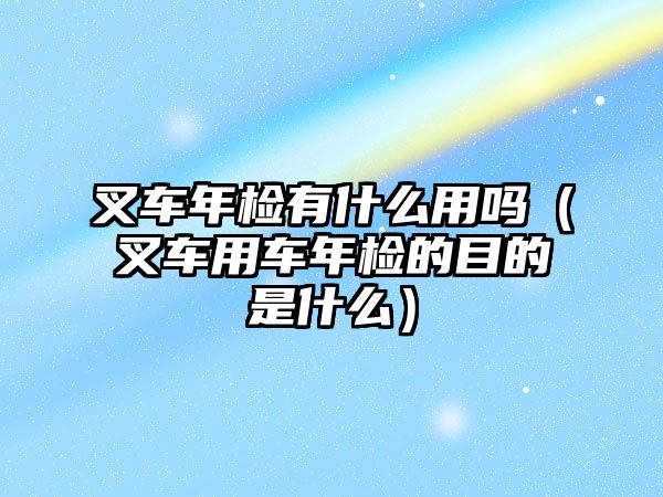 叉車年檢有什么用嗎（叉車用車年檢的目的是什么）