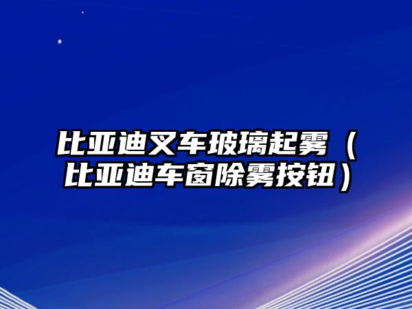 比亞迪叉車玻璃起霧（比亞迪車窗除霧按鈕）