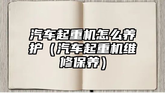 汽車起重機怎么養(yǎng)護（汽車起重機維修保養(yǎng)）