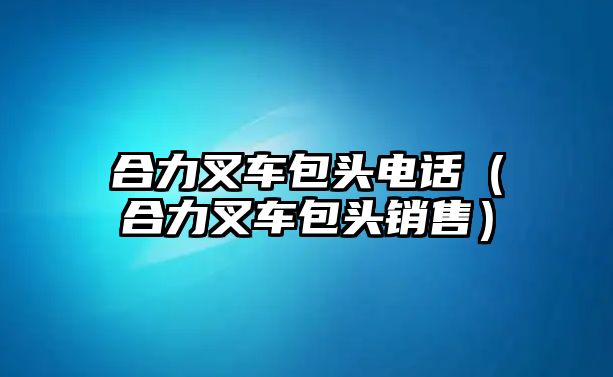 合力叉車包頭電話（合力叉車包頭銷售）