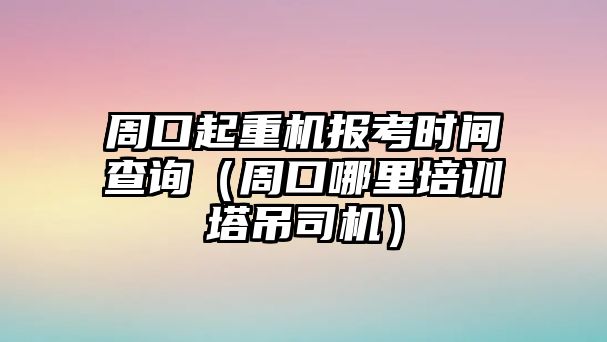 周口起重機報考時間查詢（周口哪里培訓(xùn)塔吊司機）