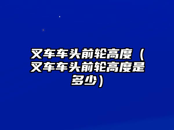 叉車車頭前輪高度（叉車車頭前輪高度是多少）