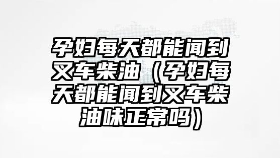 孕婦每天都能聞到叉車柴油（孕婦每天都能聞到叉車柴油味正常嗎）