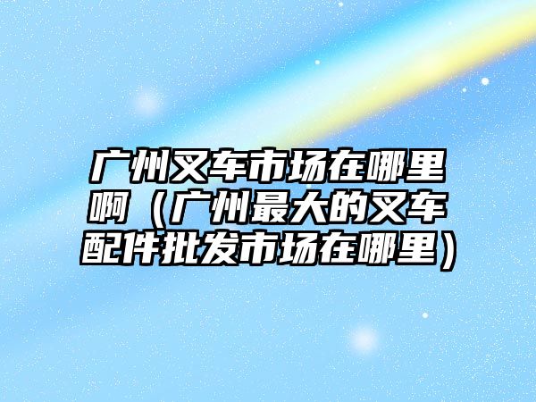 廣州叉車市場(chǎng)在哪里?。◤V州最大的叉車配件批發(fā)市場(chǎng)在哪里）