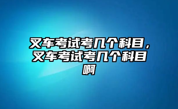 叉車考試考幾個(gè)科目，叉車考試考幾個(gè)科目啊