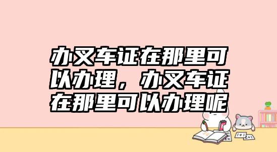 辦叉車證在那里可以辦理，辦叉車證在那里可以辦理呢