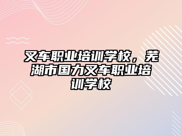 叉車職業(yè)培訓(xùn)學(xué)校，蕪湖市國(guó)力叉車職業(yè)培訓(xùn)學(xué)校