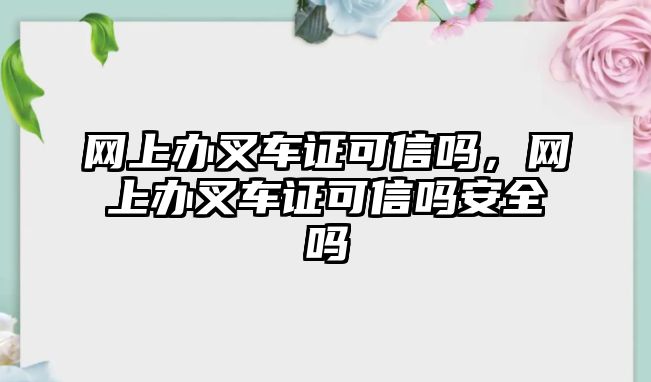 網(wǎng)上辦叉車(chē)證可信嗎，網(wǎng)上辦叉車(chē)證可信嗎安全嗎