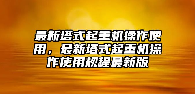 最新塔式起重機操作使用，最新塔式起重機操作使用規(guī)程最新版