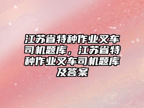 江蘇省特種作業(yè)叉車司機(jī)題庫，江蘇省特種作業(yè)叉車司機(jī)題庫及答案