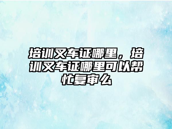 培訓(xùn)叉車證哪里，培訓(xùn)叉車證哪里可以幫忙復(fù)審么