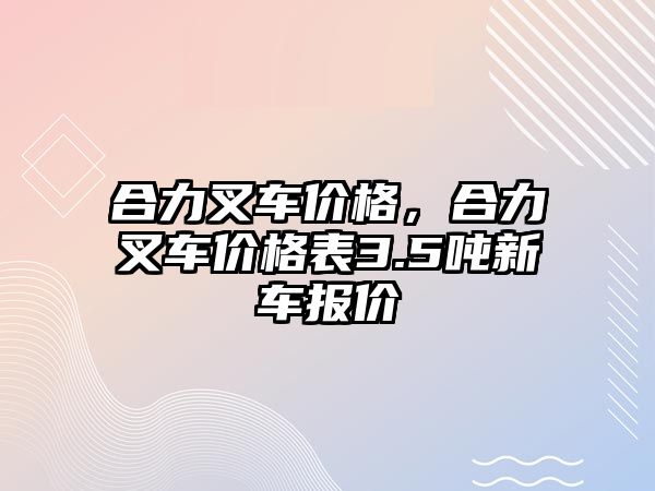 合力叉車價格，合力叉車價格表3.5噸新車報價