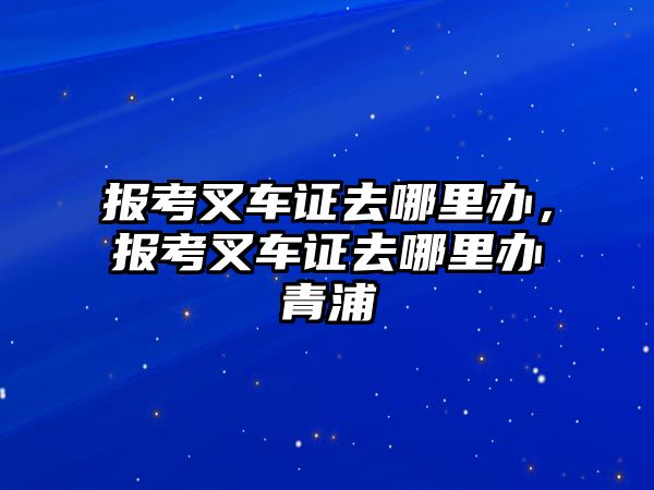 報(bào)考叉車證去哪里辦，報(bào)考叉車證去哪里辦青浦